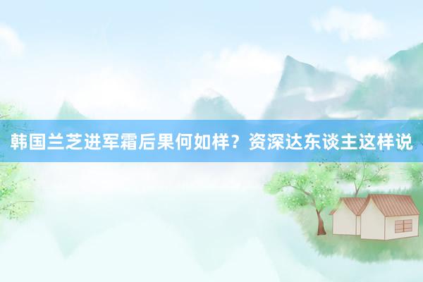 韩国兰芝进军霜后果何如样？资深达东谈主这样说