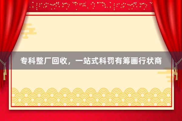 专科整厂回收，一站式科罚有筹画行状商