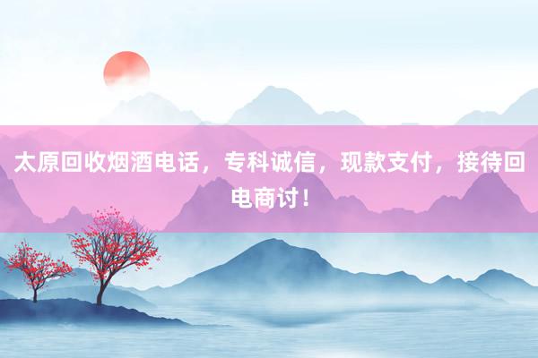 太原回收烟酒电话，专科诚信，现款支付，接待回电商讨！